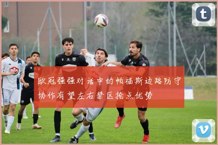 欧冠强强对话中的帕福斯边路防守协作有望左右禁区抢点优势