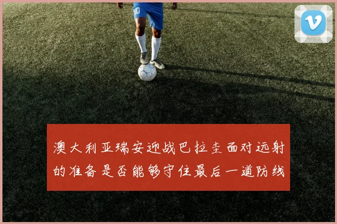 澳大利亚瑞安迎战巴拉圭面对远射的准备是否能够守住最后一道防线
