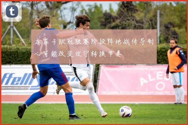 本菲卡欧冠联赛阶段阵地战传导耐心可能改变攻守转换节奏
