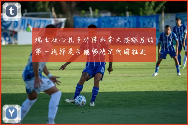 瑞士核心扎卡对阵加拿大接球后的第一选择是否能够稳定向前推进