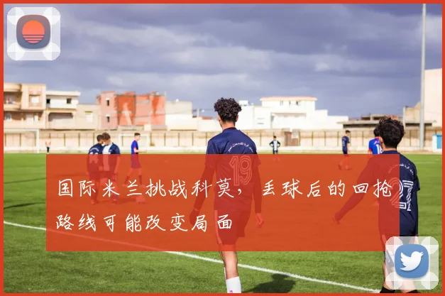 国际米兰挑战科莫，丢球后的回抢路线可能改变局面