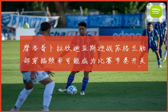 摩洛哥卜拉欣迪亚斯迎战苏格兰肋部穿插频率可能成为比赛节奏开关